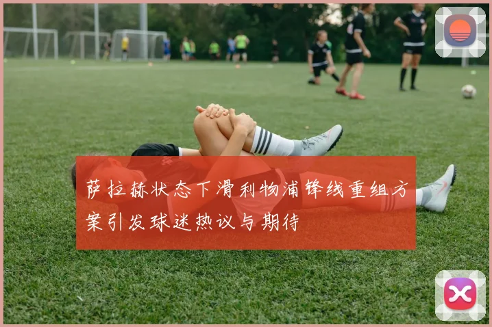 萨拉赫状态下滑利物浦锋线重组方案引发球迷热议与期待