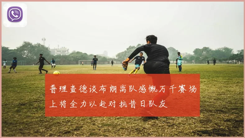 普理查德谈布朗离队感慨万千赛场上将全力以赴对抗昔日队友