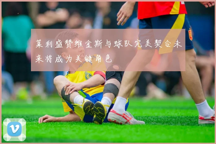 莱利盛赞维金斯与球队完美契合未来将成为关键角色