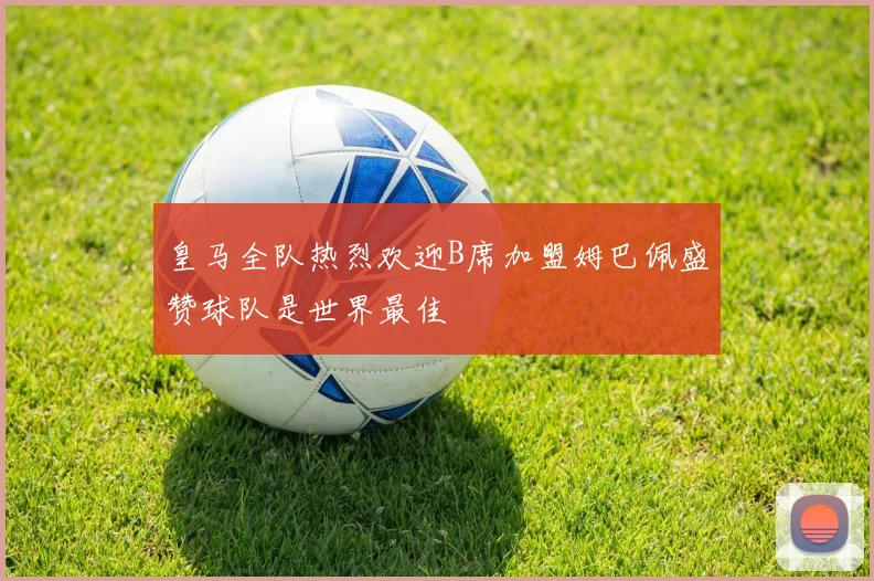皇马全队热烈欢迎B席加盟姆巴佩盛赞球队是世界最佳