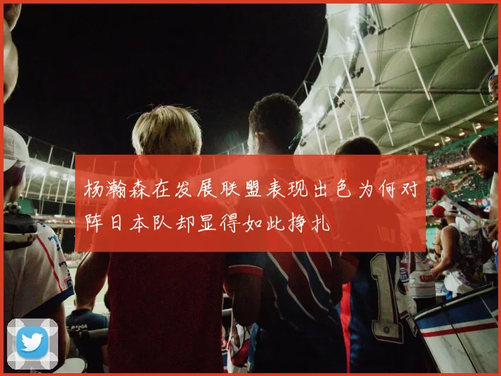 杨瀚森在发展联盟表现出色为何对阵日本队却显得如此挣扎
