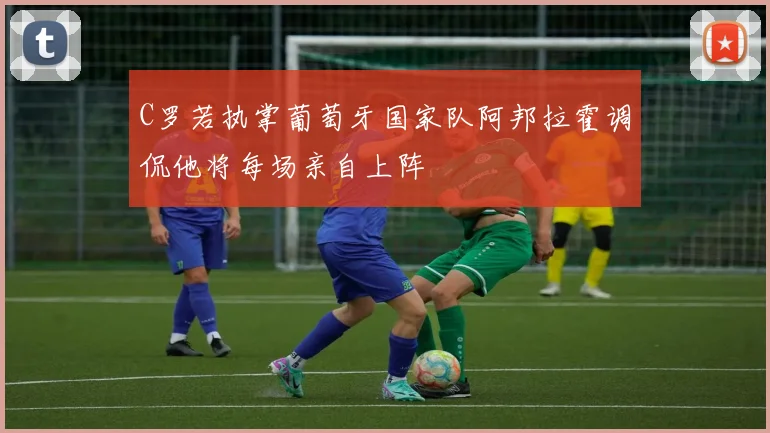 C罗若执掌葡萄牙国家队阿邦拉霍调侃他将每场亲自上阵