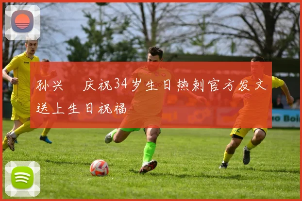 孙兴慜庆祝34岁生日热刺官方发文送上生日祝福
