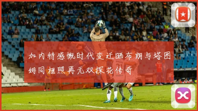 加内特感慨时代变迁晒布朗与塔图姆同框照再无双探花传奇