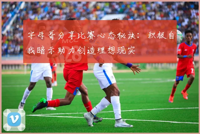 字母哥分享比赛心态秘诀：积极自我暗示助力创造理想现实