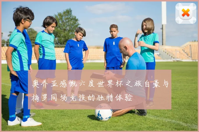 奥乔亚感慨六度世界杯之旅自豪与梅罗同场竞技的独特体验