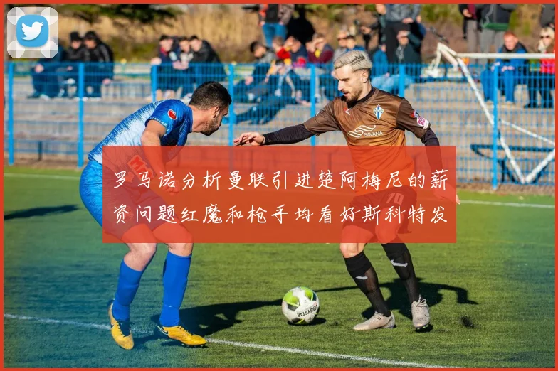 罗马诺分析曼联引进楚阿梅尼的薪资问题红魔和枪手均看好斯科特发展潜力