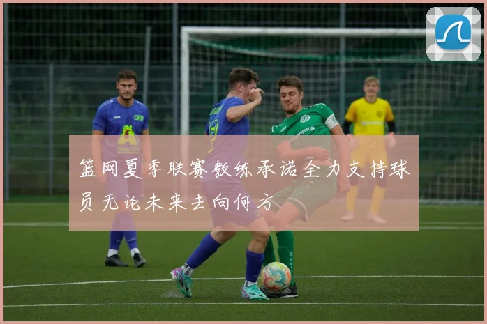 篮网夏季联赛教练承诺全力支持球员无论未来去向何方