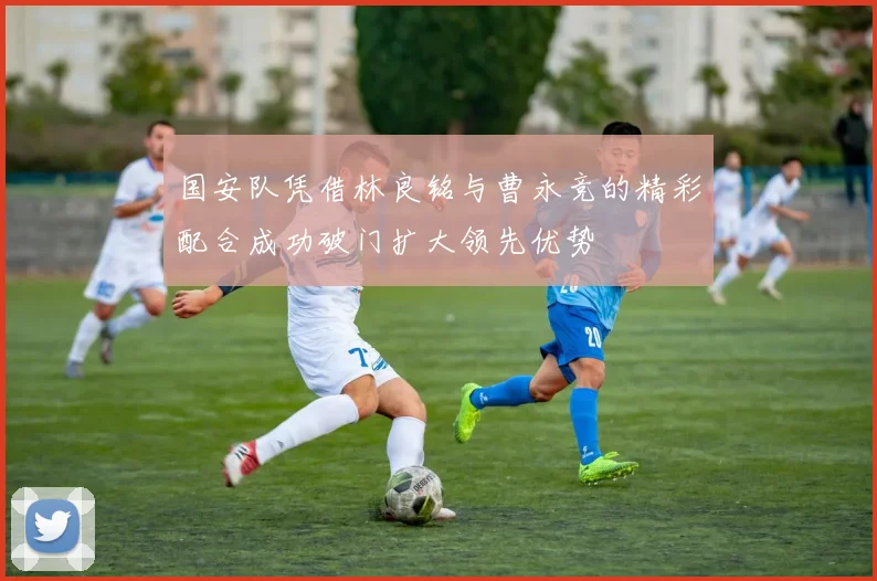 国安队凭借林良铭与曹永竞的精彩配合成功破门扩大领先优势
