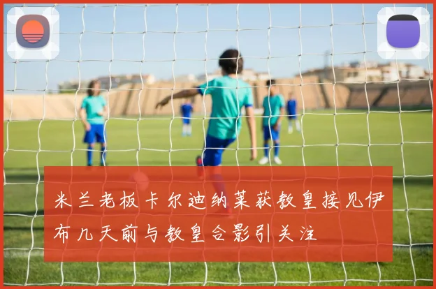 米兰老板卡尔迪纳莱获教皇接见伊布几天前与教皇合影引关注