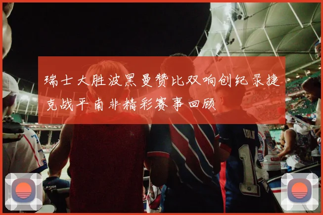 瑞士大胜波黑曼赞比双响创纪录捷克战平南非精彩赛事回顾