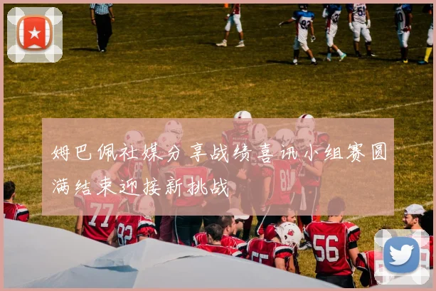 姆巴佩社媒分享战绩喜讯小组赛圆满结束迎接新挑战
