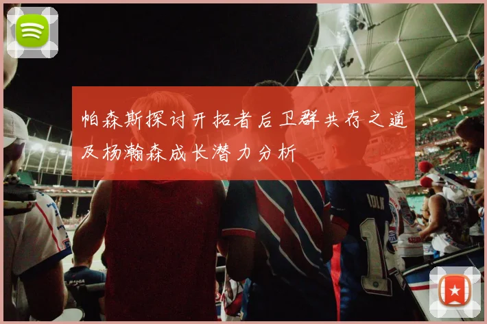 帕森斯探讨开拓者后卫群共存之道及杨瀚森成长潜力分析