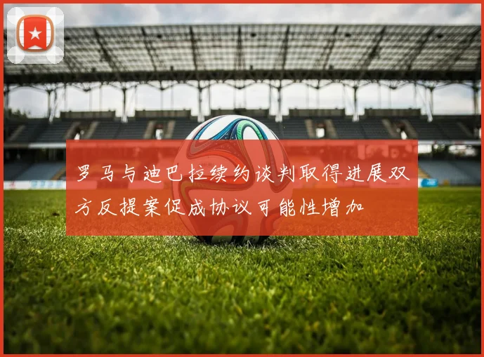 罗马与迪巴拉续约谈判取得进展双方反提案促成协议可能性增加